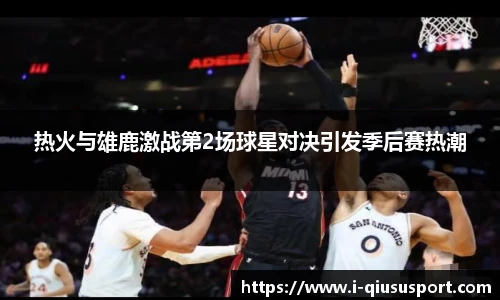 热火与雄鹿激战第2场球星对决引发季后赛热潮
